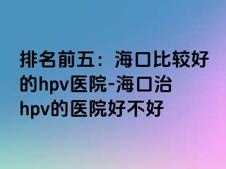 排名前五：海口比较好的hpv医院-海口治hpv的医院好不好