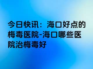 今日快讯：海口好点的梅毒医院-海口哪些医院治梅毒好