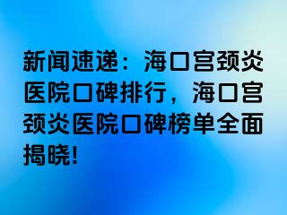 新闻速递：海口宫颈炎医院口碑排行，海口宫颈炎医院口碑榜单全面揭晓!