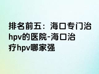 排名前五：海口专门治hpv的医院-海口治疗hpv哪家强