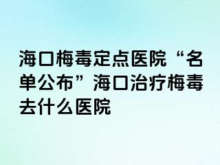 海口梅毒定点医院“名单公布”海口治疗梅毒去什么医院