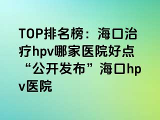 TOP排名榜：海口治疗hpv哪家医院好点“公开发布”海口hpv医院