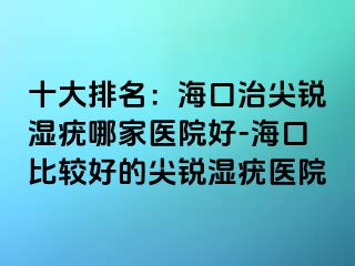 十大排名：海口治尖锐湿疣哪家医院好-海口比较好的尖锐湿疣医院