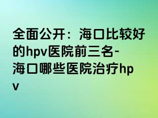 全面公开：海口比较好的hpv医院前三名-海口哪些医院治疗hpv