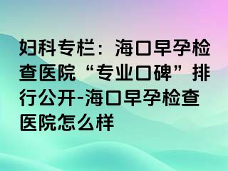 妇科专栏：海口早孕检查医院“专业口碑”排行公开-海口早孕检查医院怎么样