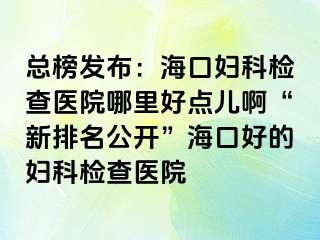 总榜发布：海口妇科检查医院哪里好点儿啊“新排名公开”海口好的妇科检查医院