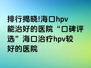 排行揭晓!海口hpv能治好的医院“口碑评选”海口治疗hpv较好的医院