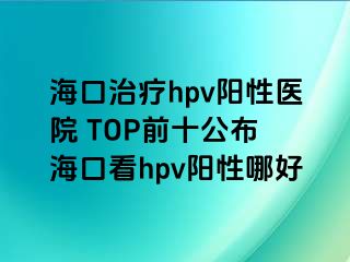 海口治疗hpv阳性医院 TOP前十公布 海口看hpv阳性哪好