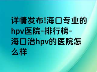 详情发布!海口专业的hpv医院-排行榜-海口治hpv的医院怎么样