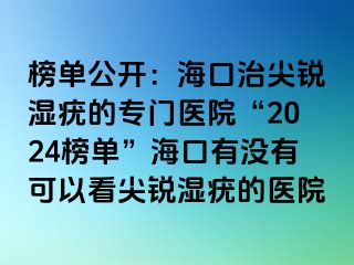 榜单公开：海口治尖锐湿疣的专门医院“2024榜单”海口有没有可以看尖锐湿疣的医院