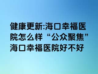 健康更新:海口幸福医院怎么样“公众聚焦”海口幸福医院好不好