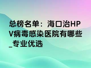 总榜名单：海口治HPV病毒感染医院有哪些_专业优选